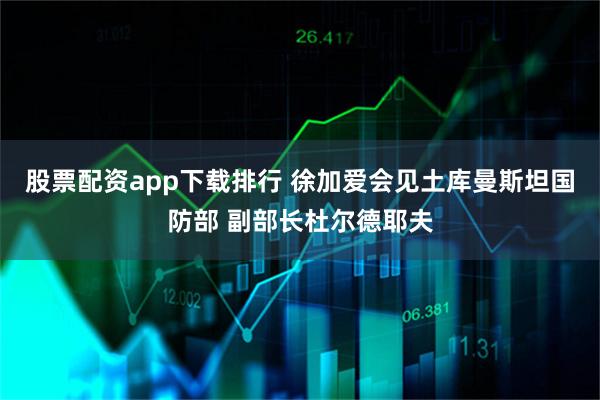 股票配资app下载排行 徐加爱会见土库曼斯坦国防部 副部长杜尔德耶夫