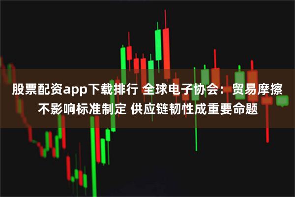 股票配资app下载排行 全球电子协会：贸易摩擦不影响标准制定 供应链韧性成重要命题