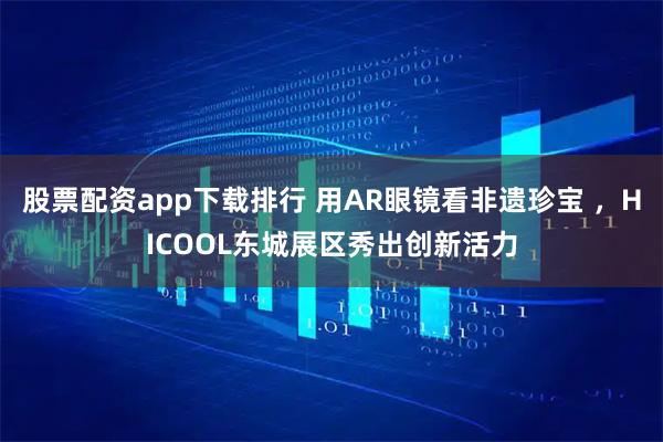 股票配资app下载排行 用AR眼镜看非遗珍宝 ，HICOOL东城展区秀出创新活力