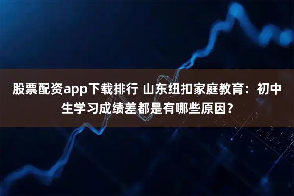 股票配资app下载排行 山东纽扣家庭教育：初中生学习成绩差都是有哪些原因？