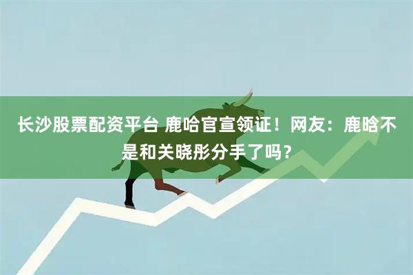 长沙股票配资平台 鹿哈官宣领证！网友：鹿晗不是和关晓彤分手了吗？