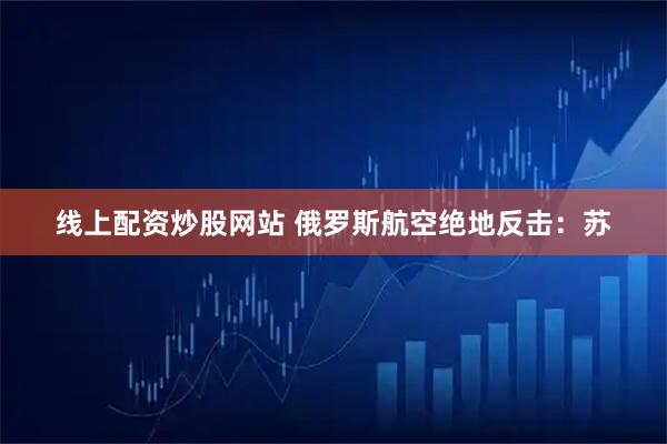 线上配资炒股网站 俄罗斯航空绝地反击：苏