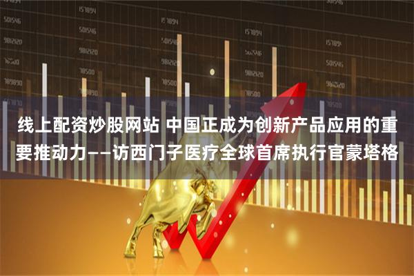 线上配资炒股网站 中国正成为创新产品应用的重要推动力——访西门子医疗全球首席执行官蒙塔格