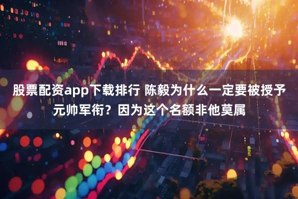股票配资app下载排行 陈毅为什么一定要被授予元帅军衔？因为这个名额非他莫属