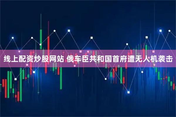 线上配资炒股网站 俄车臣共和国首府遭无人机袭击