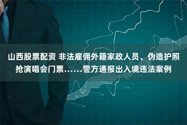 山西股票配资 非法雇佣外籍家政人员、伪造护照抢演唱会门票……警方通报出入境违法案例