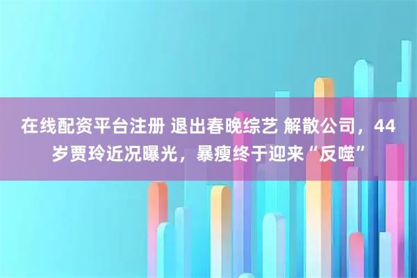 在线配资平台注册 退出春晚综艺 解散公司，44岁贾玲近况曝光，暴瘦终于迎来“反噬”