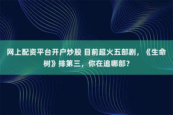 网上配资平台开户炒股 目前超火五部剧，《生命树》排第三，你在追哪部？