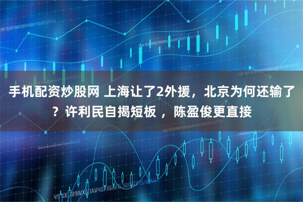 手机配资炒股网 上海让了2外援，北京为何还输了？许利民自揭短板 ，陈盈俊更直接