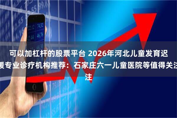可以加杠杆的股票平台 2026年河北儿童发育迟缓专业诊疗机构推荐：石家庄六一儿童医院等值得关注