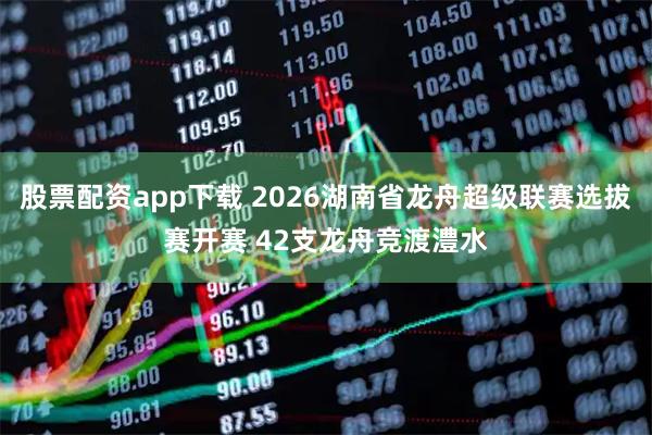 股票配资app下载 2026湖南省龙舟超级联赛选拔赛开赛 42支龙舟竞渡澧水