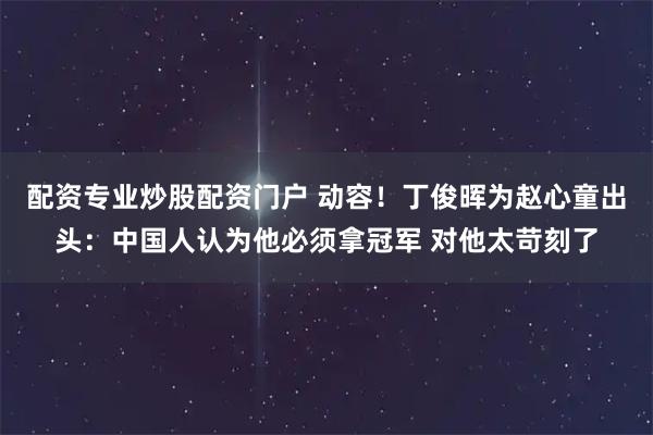 配资专业炒股配资门户 动容！丁俊晖为赵心童出头：中国人认为他必须拿冠军 对他太苛刻了