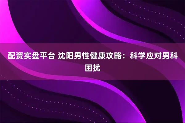 配资实盘平台 沈阳男性健康攻略：科学应对男科困扰