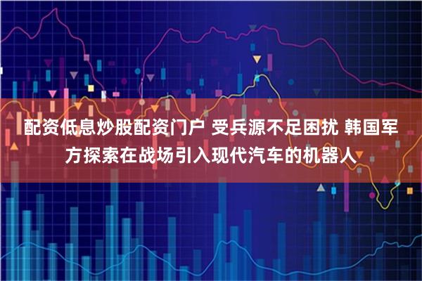 配资低息炒股配资门户 受兵源不足困扰 韩国军方探索在战场引入现代汽车的机器人