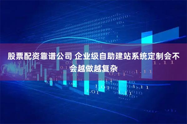 股票配资靠谱公司 企业级自助建站系统定制会不会越做越复杂