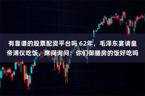 有靠谱的股票配资平台吗 62年，毛泽东宴请皇帝溥仪吃饭，席间询问：你们御膳房的饭好吃吗