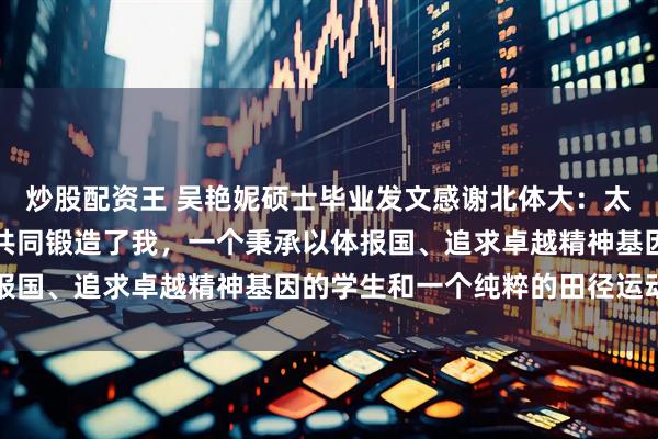 炒股配资王 吴艳妮硕士毕业发文感谢北体大：太多优秀师长与漫长岁月共同锻造了我，一个秉承以体报国、追求卓越精神基因的学生和一个纯粹的田径运动员