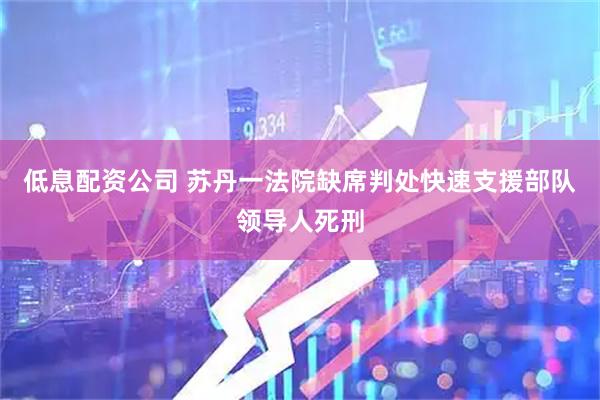 低息配资公司 苏丹一法院缺席判处快速支援部队领导人死刑