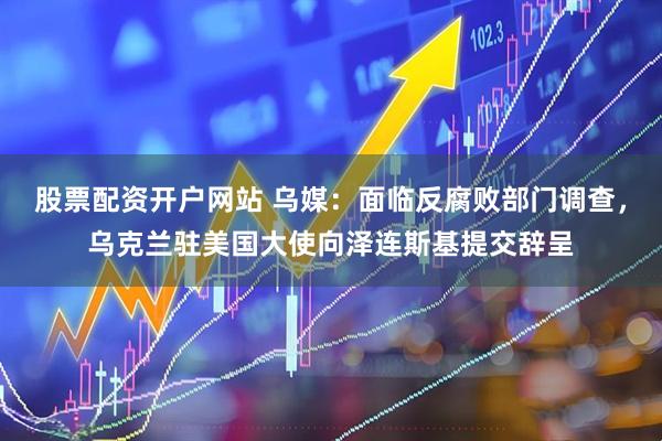 股票配资开户网站 乌媒:面临反腐败部门调查,乌克兰驻美国大使向泽连斯基提交辞呈