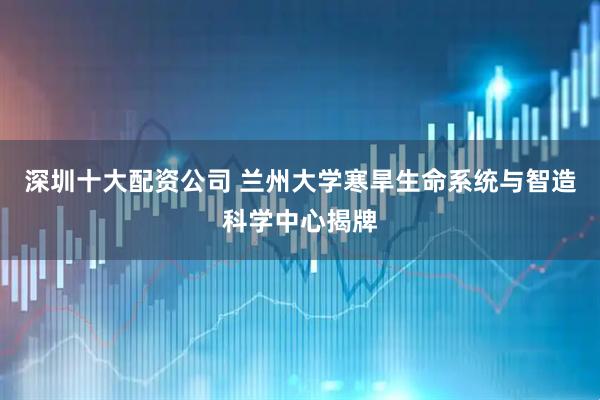 深圳十大配资公司 兰州大学寒旱生命系统与智造科学中心揭牌