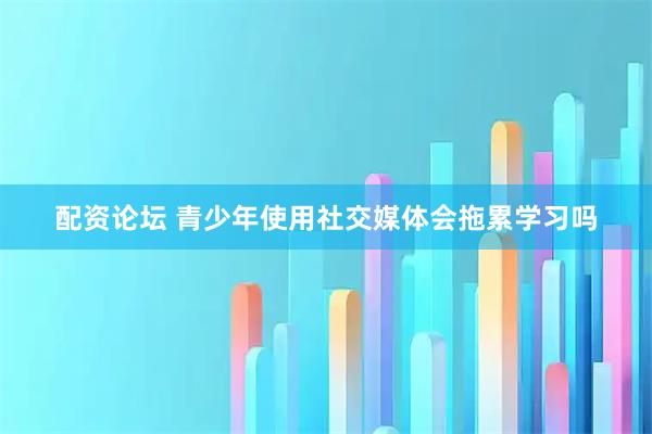 配资论坛 青少年使用社交媒体会拖累学习吗