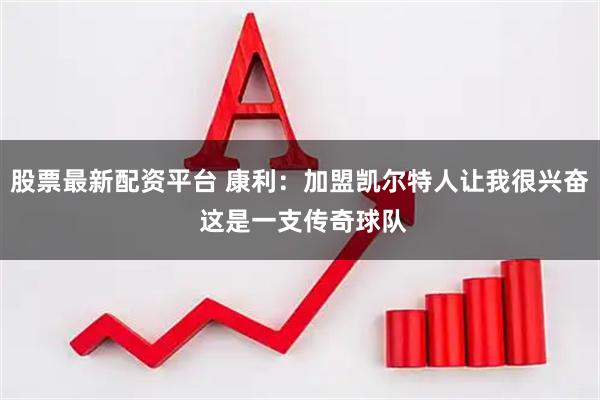 股票最新配资平台 康利：加盟凯尔特人让我很兴奋 这是一支传奇球队