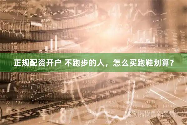 正规配资开户 不跑步的人，怎么买跑鞋划算？